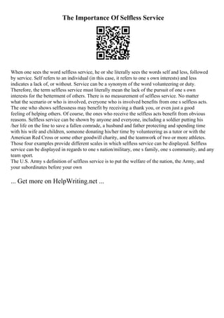 The Importance Of Selfless Service
When one sees the word selfless service, he or she literally sees the words self and less, followed
by service. Self refers to an individual (in this case, it refers to one s own interests) and less
indicates a lack of, or without. Service can be a synonym of the word volunteering or duty.
Therefore, the term selfless service must literally mean the lack of the pursuit of one s own
interests for the betterment of others. There is no measurement of selfless service. No matter
what the scenario or who is involved, everyone who is involved benefits from one s selfless acts.
The one who shows selflessness may benefit by receiving a thank you, or even just a good
feeling of helping others. Of course, the ones who receive the selfless acts benefit from obvious
reasons. Selfless service can be shown by anyone and everyone, including a soldier putting his
/her life on the line to save a fallen comrade, a husband and father protecting and spending time
with his wife and children, someone donating his/her time by volunteering as a tutor or with the
American Red Cross or some other goodwill charity, and the teamwork of two or more athletes.
Those four examples provide different scales in which selfless service can be displayed. Selfless
service can be displayed in regards to one s nation/military, one s family, one s community, and any
team sport.
The U.S. Army s definition of selfless service is to put the welfare of the nation, the Army, and
your subordinates before your own
... Get more on HelpWriting.net ...
 