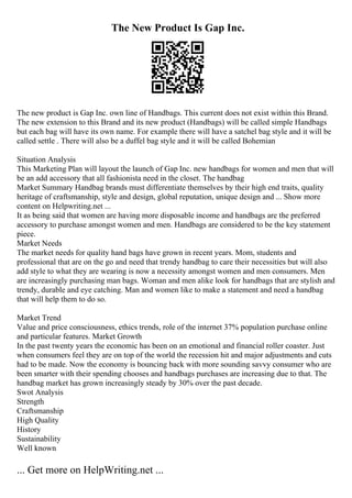 The New Product Is Gap Inc.
The new product is Gap Inc. own line of Handbags. This current does not exist within this Brand.
The new extension to this Brand and its new product (Handbags) will be called simple Handbags
but each bag will have its own name. For example there will have a satchel bag style and it will be
called settle . There will also be a duffel bag style and it will be called Bohemian
Situation Analysis
This Marketing Plan will layout the launch of Gap Inc. new handbags for women and men that will
be an add accessory that all fashionista need in the closet. The handbag
Market Summary Handbag brands must differentiate themselves by their high end traits, quality
heritage of craftsmanship, style and design, global reputation, unique design and ... Show more
content on Helpwriting.net ...
It as being said that women are having more disposable income and handbags are the preferred
accessory to purchase amongst women and men. Handbags are considered to be the key statement
piece.
Market Needs
The market needs for quality hand bags have grown in recent years. Mom, students and
professional that are on the go and need that trendy handbag to care their necessities but will also
add style to what they are wearing is now a necessity amongst women and men consumers. Men
are increasingly purchasing man bags. Woman and men alike look for handbags that are stylish and
trendy, durable and eye catching. Man and women like to make a statement and need a handbag
that will help them to do so.
Market Trend
Value and price consciousness, ethics trends, role of the internet 37% population purchase online
and particular features. Market Growth
In the past twenty years the economic has been on an emotional and financial roller coaster. Just
when consumers feel they are on top of the world the recession hit and major adjustments and cuts
had to be made. Now the economy is bouncing back with more sounding savvy consumer who are
been smarter with their spending chooses and handbags purchases are increasing due to that. The
handbag market has grown increasingly steady by 30% over the past decade.
Swot Analysis
Strength
Craftsmanship
High Quality
History
Sustainability
Well known
... Get more on HelpWriting.net ...
 