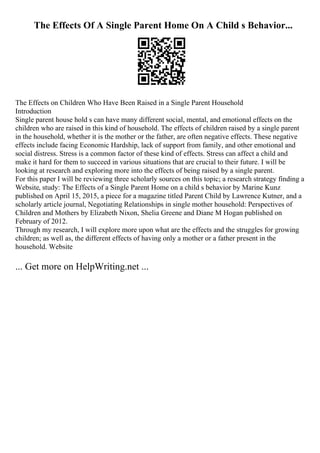 The Effects Of A Single Parent Home On A Child s Behavior...
The Effects on Children Who Have Been Raised in a Single Parent Household
Introduction
Single parent house hold s can have many different social, mental, and emotional effects on the
children who are raised in this kind of household. The effects of children raised by a single parent
in the household, whether it is the mother or the father, are often negative effects. These negative
effects include facing Economic Hardship, lack of support from family, and other emotional and
social distress. Stress is a common factor of these kind of effects. Stress can affect a child and
make it hard for them to succeed in various situations that are crucial to their future. I will be
looking at research and exploring more into the effects of being raised by a single parent.
For this paper I will be reviewing three scholarly sources on this topic; a research strategy finding a
Website, study: The Effects of a Single Parent Home on a child s behavior by Marine Kunz
published on April 15, 2015, a piece for a magazine titled Parent Child by Lawrence Kutner, and a
scholarly article journal, Negotiating Relationships in single mother household: Perspectives of
Children and Mothers by Elizabeth Nixon, Shelia Greene and Diane M Hogan published on
February of 2012.
Through my research, I will explore more upon what are the effects and the struggles for growing
children; as well as, the different effects of having only a mother or a father present in the
household. Website
... Get more on HelpWriting.net ...
 