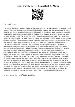 Essay On The Lovely Bones Book Vs Movie
The Lovely Bones
The movie The Lovely Bones was directed by Peter Jackson, a well known director, producer, and
writer of the films The lord of the Rings and The Hobbit. Jackson was born on October 31, 1961,
since he was little he was inspired to rewrite films such as King kong. Some major writers that he
worked with where Alice Sebold and J.R.R. Tolkien. Peter Jackson won three Oscar s, one being
the Best Director award. The movie The Lovely Bones is a remake of the book The Lovely Bones
written by Alice Sebold. The book itself was written and published in 2002, but the movie was not
directed until 2009. The actor that plays the main character Susie Salmon is named Saoirse Ronan.
She is a well known actor and has been in movies ... Show more content on Helpwriting.net ...
I set my expectations high because I had thought the movie would be scary or considered a
horror movie. I expected it to be very suspenseful. After watching the movie the expectations I
had were completely changed. I believe that it excelled my expectations in the best way possible
and made the movie better than I thought it would be. The movie did however fulfill my
expectation of being suspenseful but besides that it was completely different in a great way. I
believe this movie was a great example of what families go through in situation like that of one
in The Lovely Bones. The movie The Lovely Bones is about the murder of a young 14 year old
girl named Susie Salmon. She is stuck somewhere in between the real world and heaven trying to
find out who her murderer was. In the movie they repeatedly stated that the murderer had to be
someone very close to her. To the audience it was very obvious who the murder was but the family
had no idea. Throughout her young life Susie loved to take pictures of just about anything. During
the movie this interest of hers helped not just her but her family realize the truth. As the movie
goes on she slowly starts to give up and decides to accept the fact that she is in fact dead. Her
family is completely devastated and Susie s death causes great complications between the
... Get more on HelpWriting.net ...
 