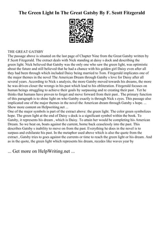 The Green Light In The Great Gatsby By F. Scott Fitzgerald
THE GREAT GATSBY
The passage above is situated on the last page of Chapter Nine from the Great Gatsby written by
F.Scott Fitzgerald. The extract deals with Nick standing at daisy s dock and describing the
green light. Nick believed that Gatsby was the only one who saw the green light, was optimistic
about the future and still believed that he had a chance with his golden girl Daisy even after all
they had been through which included Daisy being married to Tom. Fitzgerald implicates one of
the major themes in the novel The American Dream through Gatsby s love for Daisy after all
several years. According to Nick s analysis, the more Gatsby moved towards his dreams, the more
he was driven closer the wrongs in his past which lead to his obliteration. Fitzgerald focuses on
human beings struggling to achieve their goals by surpassing and re creating their past . Yet he
thinks that humans have proven to forget and move forward from their past.. The primary function
of this paragraph is to shine light on who Gatsby exactly is through Nick s eyes. This passage also
implicated one of the major themes in the novel the American dream through Gatsby s hope. ...
Show more content on Helpwriting.net ...
One of the major symbols is part of the extract above: the green light. The color green symbolizes
hope. The green light at the end of Daisy s dock is a significant symbol within the book. To
Gatsby, it represents his dream , which is Daisy. To attain her would be completing his American
Dream. So we beat on, boats against the current, borne back ceaselessly into the past. This
describes Gatsby s inability to move on from the past. Everything he does in the novel is to
surpass and exhilarate his past. In the metaphor used above which is also the quote from the
extract , Gatsby tries to goes against the currents or time to reach the green light or his dream. And
as in the quote, the green light which represents his dream, recedes like waves year by
... Get more on HelpWriting.net ...
 