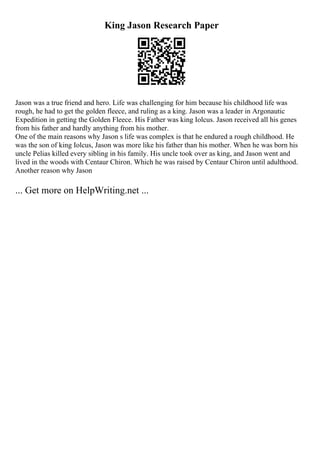 King Jason Research Paper
Jason was a true friend and hero. Life was challenging for him because his childhood life was
rough, he had to get the golden fleece, and ruling as a king. Jason was a leader in Argonautic
Expedition in getting the Golden Fleece. His Father was king Iolcus. Jason received all his genes
from his father and hardly anything from his mother.
One of the main reasons why Jason s life was complex is that he endured a rough childhood. He
was the son of king Iolcus, Jason was more like his father than his mother. When he was born his
uncle Pelias killed every sibling in his family. His uncle took over as king, and Jason went and
lived in the woods with Centaur Chiron. Which he was raised by Centaur Chiron until adulthood.
Another reason why Jason
... Get more on HelpWriting.net ...
 