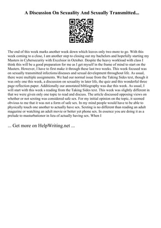 A Discussion On Sexuality And Sexually Transmitted...
The end of this week marks another week down which leaves only two more to go. With this
week coming to a close, I am another step to closing out my bachelors and hopefully starting my
Masters in Cybersecurity with Excelsior in October. Despite the heavy workload with class I
think this will be a good preparation for me as I get myself in the frame of mind to start on the
Masters. However, I have to first make it through these last two weeks. This week focused was
on sexually transmitted infections/diseases and sexual development throughout life. As usual,
there were multiple assignments. We had our normal issue from the Taking Sides text, though it
was only one this week, a discussion on sexuality in later life, the quiz and this wonderful three
page reflection paper. Additionally our annotated bibliography was due this week. As usual, I
will start with this week s reading from the Taking Sides text. This week was slightly different in
that we were given only one topic to read and discuss. The article discussed opposing views on
whether or not sexting was considered safe sex. For my initial opinion on the topic, it seemed
obvious to me that it was not a form of safe sex. In my mind people would have to be able to
physically touch one another to actually have sex. Sexting is no different than reading an adult
magazine or watching an adult movie or better yet phone sex. In essence you are doing it as a
prelude to masturbationor in lieu of actually having sex. When I
... Get more on HelpWriting.net ...
 
