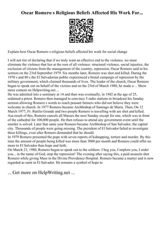 Oscar Romero s Religious Beliefs Affected His Work For...
Explain how Oscar Romero s religious beliefs affected his work for social change
I will not tire of declaring that if we truly want an effective end to the violence, we must
eliminate the violence that lies at the root of all violence: structural violence, social injustice, the
exclusion of citizens from the management of the country, repression, Oscar Romero said in his
sermon on the 23rd September 1979. Six months later, Romero was shot and killed. During the
1970 s and 80 s the El Salvadorian public experienced a brutal campaign of repression by the
military government, which claimed thousands of lives. The leader of the church, Oscar Romero
began to speak out on behalf of the victims and on the 23rd of March 1980, he made a ... Show
more content on Helpwriting.net ...
He was admitted into a seminary at 14 and then was eventually, in 1942 at the age of 25,
ordained a priest. Romero then managed to convince 5 radio stations to broadcast his Sunday
sermon allowing Romero s words to reach peasant farmers who did not believe they were
welcome in church. In 1977 Romero became Archbishop of Santiago de Maria. Then, On 12
March 1977, Fr. Rutilio Grande and two people Romero is travelling with are shot and killed.
Asa result of this, Romero cancels all Masses the next Sunday except for one, which was in front
of the cathedral for 100,000 people. He then refuses to attend any government event until the
murder is solved. Later that same year Romero became Archbishop of San Salvador, the capital
city. Thousands of people were going missing. The president of El Salvador failed to investigate
these killings, even after Romero demanded that he should.
In 1979 Romero presented the pope with seven reports of kidnapping, torture and murder. By this
time the amount of people being killed was more than 3000 per month and Romero could offer no
more to El Salvador than hope and faith.
On March 23, 1980, Romero began to speak out to the soldiers: I beg you, I implore you, I order
you... in the name of God, stop the repression! The evening after saying this, a paid assassin shot
Romero while giving Mass in the Divine Providence Hospital. Romero became a martyr and is now
regarded as saint in El Salvador. He remains a symbol of hope to
... Get more on HelpWriting.net ...
 