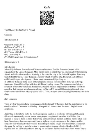 Cafe
The Odyssey Coffee CafГ© Project
Contents
Introductionp. 1
Odyssey Coffee CafГ©
(I) Name of cafГ© p. 3
(II) Sort of CafГ© p. 3
(III) Theme of CafГ© p. 3
(IV) Locationsp. 4
(V) SWOT Analysisp. 6 Conclusionp.7
Bibliographyp. 8
Introduction
It is wildly believed that coffee cafГ© seem to become a familiar feature of people s life,
especially in the United Kingdom. Most people seem to spend their tea time in cafГ© for meeting
friends and relaxed themselves. Yorkcity is the beautiful city in the United Kingdom that many
tourists tend to travel. Thus, there are a number of cafГ© in this city. However, lack of these
cafГ© which open after 6pm at ... Show more content on Helpwriting.net ...
In addition, there are many kinds of beverage and snack e such as coffee, milk, tea and wrap.
Moreover, this cafГ© will provide free Wi Fi and reading corner. The customers can bring a
notebook or tablet to work here. Sometimes, students have an appointment with their friends to
complete their project work because odyssey coffee cafГ© open till 10am at night which other
cafГ©s close easier than odyssey coffee cafГ©. Thus, students can work assignment here after their
class.
(IV) Locations
There are four locations have been suggested to fix the cafГ© business that the main factors to be
considered are * Customer availability * Competitor * How to own the shop * Logistics and
employees
According to the above facts, the most appropriate location is location 3 on Stonegate because
this area is too near city centre so that most people can pass this location. In addition, this
location is close to York Minster that is very famous Minster. Tourist and local people often visit
here. Sometimes, there are some activities at night so people can come to the odyssey coffee
cafe after they finish activities because this cafe open such a longer time than others. Moreover,
the space for parking is quite large that is so convenient to park vehicles. Blackwell (2011)
explains that the shops should have parking for customers because nowadays most people like to
 