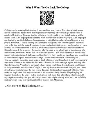 Why I Want To Go Back To College
College can be scary and intimidating. I have said that many times. Therefore, a lot of people
rely on friends and people from their high school when they arrive to college because this is
comfortable to them. They are familiar with these people, and it is easy to talk to them and be
around them. A lot of people are scared to be on their own or talk to new people. A lot of people
are absolutely terrified of change. Independency is intimidating and so is branching out to new
people. However, if you re looking for a chance to change and start something new, freshman
year is the time and the place. Everything is new, and going into it entirely single and on my own
allowed for so much freedom in my life. I wasn t focused on someone else and was able to do
things for myself. I was entirely focused on who I wanted to be, which lead to showing me who I
wanted to be around and what I look for in another person. I now know the kind of person I see
myself with in the future. I feel very confident however that I would not have been able to dedicate
so much time to myself and learn these things... Show more content on Helpwriting.net ...
You are basically living in a giant house with all of them if you think about it, and you re going to
want them to have at the end of the day. You ll be there for them on rough nights, and they ll be
there for you, too. You always have each other s backs, you ll have deep talks, and you ll make
so many memories and have lots of laughs. I love my friends from my floor this year, and I have
already cried multiple times the past couple days just thinking about leaving all of them. They
make me laugh more than anyone else and it has been one of my favorite things hanging out
together throughout the year. I feel so much closer with them than a lot of my other friends. If
any of you are reading this, you will always have a special place in my heart, and I am definitely
making you all come over next year for floor dinners with Megan and
... Get more on HelpWriting.net ...
 