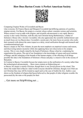 How Does Barton Create A Perfect American Society
Comparing Utopian Works of Cavendish and Bacon
Like everyone, Sir Francis Bacon and Margaret Cavendish had differing opinions of a perfect,
utopian society. For Bacon, his utopia is a society whose culture venerates science and scientists.
Where science is not at odds with religion, and scientific advancement is very rapid. Bacon s
society is also vastly Christian, with the only non Christian being Bartholomew, a father of
Solomon s House who s Jewish. Cavendish, who also appreciates the scientific method doesn t put
as much focus on it as Bacon does. Cavendish s society put s far more focus on society who exalts
their monarch with almost the same respect as a deity, social unification through said monarch and
a nondenominational god.
Bacon s utopia in The New Atlantis, he puts the most emphasis on empirical science and reason,
and discovering natures mysteries while also applying these new discoveries to his utopian
society. This is very clearly stated by the head of Solomon s House when he s explaining his
organization his guests, The end of our foundation is the knowledge of causes and secret motions
of things; and the enlarging of the bounds of the human empire, to the effecting of all things
possible this idea is the foundation of Solomon s House and play s a massive role in the society of
Bensalem.
In Contrast to Bacon, Cavendish focuses her utopia more on the unification of a society rather than
the technological advancements ... Show more content on Helpwriting.net ...
or Bacon, his utopia is mainly Christian, though there is one Jewish person on the island. This
shows the reader that in Bacon s ideal world everyone should be Christian, though even if thet are
not Christian they may still be treated as equal such as the case of Joabin the Jew. Joabin s case
shows us the freedom of religion that bacon believed in, that people of other religions wouldn t be
persecuted (by the state or the people) for their
... Get more on HelpWriting.net ...
 