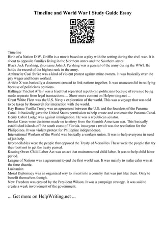 Timeline and World War I Study Guide Essay
Timeline
Birth of a Nation D.W. Griffin is a movie based on a play with the setting during the civil war. It is
about to opposite families living in the Northern states and the Southern states.
Black Jack Pershing, also name John J. Pershing was a general of the army during the WWI. He
holds the record of the highest rank in the army.
Anthracite Coal Strike was a kind of violent protest against mine owners. It was basically over the
pay wages and hours worked.
Article X was basically a document created to link nations together. It was unsuccessful in ratifying
because of politicians opinions.
Ballinger Pinchot Affair was a feud that separated republican politicians because of revenue being
made separate from legal transactions. ... Show more content on Helpwriting.net ...
Great White Fleet was the U.S. Navy s exploration of the world. This was a voyage that was told
to be taken by Roosevelt for interaction with the world.
Hay Bunau Varilla Treaty was an agreement between the U.S. and the founders of the Panama
Canal. It basically gave the United States permission to help create and construct the Panama Canal.
Henry Cabot Lodge was against immigration. He was a republican senator.
Insular Cases were decisions made on territory from the Spanish American war. This basically
established islands off the south coast of Florida. insurgent s revolt was the revolution for the
Philippines. It was violent protest for Philippine independence.
International Workers of the World was basically a workers union. It was to help everyone in need
of job help.
Irreconcilables were the people that opposed the Treaty of Versailles. These were the people that try
their best not to get the treaty passed.
Keating Owen Child Labor Act was an act that mainstreamed child labor. It was to help child labor
period.
League of Nations was a agreement to end the first world war. It was mainly to make calm was at
the time chaotic.
Lusitanian
Moral Diplomacy was an organized way to invest into a country that was just like them. Only to
benefit themselves though.
New Freedom was created by the President Wilson. It was a campaign strategy. It was said to
create a weak involvement of the government.
... Get more on HelpWriting.net ...
 