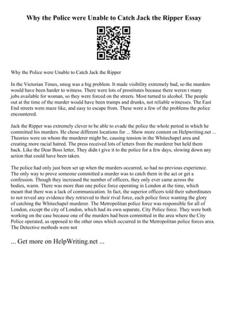 Why the Police were Unable to Catch Jack the Ripper Essay
Why the Police were Unable to Catch Jack the Ripper
In the Victorian Times, smog was a big problem. It made visibility extremely bad, so the murders
would have been harder to witness. There were lots of prostitutes because there weren t many
jobs available for woman, so they were forced on the streets. Most turned to alcohol. The people
out at the time of the murder would have been tramps and drunks, not reliable witnesses. The East
End streets were maze like, and easy to escape from. These were a few of the problems the police
encountered.
Jack the Ripper was extremely clever to be able to evade the police the whole period in which he
committed his murders. He chose different locations for ... Show more content on Helpwriting.net ...
Theories were on whom the murderer might be, causing tension in the Whitechapel area and
creating more racial hatred. The press received lots of letters from the murderer but held them
back. Like the Dear Boss letter, They didn t give it to the police for a few days, slowing down any
action that could have been taken.
The police had only just been set up when the murders occurred, so had no previous experience.
The only way to prove someone committed a murder was to catch them in the act or get a
confession. Though they increased the number of officers, they only ever came across the
bodies, warm. There was more than one police force operating in London at the time, which
meant that there was a lack of communication. In fact, the superior officers told their subordinates
to not reveal any evidence they retrieved to their rival force, each police force wanting the glory
of catching the Whitechapel murderer. The Metropolitan police force was responsible for all of
London, except the city of London, which had its own separate, City Police force. They were both
working on the case because one of the murders had been committed in the area where the City
Police operated, as opposed to the other ones which occurred in the Metropolitan police forces area.
The Detective methods were not
... Get more on HelpWriting.net ...
 