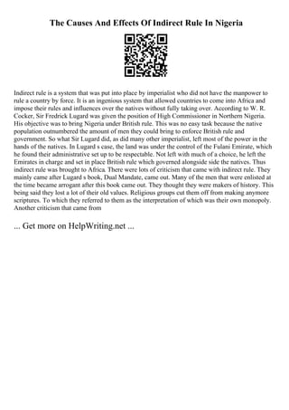 The Causes And Effects Of Indirect Rule In Nigeria
Indirect rule is a system that was put into place by imperialist who did not have the manpower to
rule a country by force. It is an ingenious system that allowed countries to come into Africa and
impose their rules and influences over the natives without fully taking over. According to W. R.
Cocker, Sir Fredrick Lugard was given the position of High Commissioner in Northern Nigeria.
His objective was to bring Nigeria under British rule. This was no easy task because the native
population outnumbered the amount of men they could bring to enforce British rule and
government. So what Sir Lugard did, as did many other imperialist, left most of the power in the
hands of the natives. In Lugard s case, the land was under the control of the Fulani Emirate, which
he found their administrative set up to be respectable. Not left with much of a choice, he left the
Emirates in charge and set in place British rule which governed alongside side the natives. Thus
indirect rule was brought to Africa. There were lots of criticism that came with indirect rule. They
mainly came after Lugard s book, Dual Mandate, came out. Many of the men that were enlisted at
the time became arrogant after this book came out. They thought they were makers of history. This
being said they lost a lot of their old values. Religious groups cut them off from making anymore
scriptures. To which they referred to them as the interpretation of which was their own monopoly.
Another criticism that came from
... Get more on HelpWriting.net ...
 