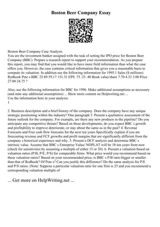 Boston Beer Company Essay
Boston Beer Company Case Analysis
You are the investment banker assigned with the task of setting the IPO price for Boston Beer
Company (BBC). Prepare a research report to support your recommendation. As you prepare
this report, you may find that you would like to have more field information than what the case
offers you. However, the case contains critical information that gives you a reasonable basis to
compute its valuation. In addition use the following information for 1995.1 Sales ($ millions)
Redhook Pete s BBC 25.89 59.17 151.31 EPS .75 .25 .40 Book value/share 7.70 4.33 3.00 Price
27.00 24.75 ?
Also, use the following information for BBC for 1996. Make additional assumptions as necessary
(and state any additional assumptions) ... Show more content on Helpwriting.net ...
Use the information here in your analysis.
1
2. Business description and a brief history of the company. Does the company have any unique
strategic positioning within the industry? One paragraph 3. Present a qualitative assessment of the
future outlook for the company. For example, are there any new products in the pipeline? Do you
anticipate any competitive threats? Based on these developments, do you expect BBC s growth
and profitability to improve deteriorate, or stay about the same as in the past? 4. Revenue
Forecasts and Free cash flow forecasts for the next ten years Specifically explain if you are
forecasting revenue and FCF growths and profit margins that are significantly different from the
company s historical experience and why. 5. Present a DCF analysis and determine BBC s
intrinsic value. Assume that BBC s Enterprise Value/ NOPLAT will be 18 ten years from now
(check for sensitivities by assuming a multiple of either 15 or 20). 6. Present a valuation based on
valuation ratios (P/B, P/E, P/S) for comparable firms. What price would you recommend based on
these valuation ratios? Based on your recommended price, is BBC s P/B ratio bigger or smaller
than that of Redhook? Of Pete s? Can you justify this difference? Do the same analysis for P/E
and P/S ratios. (Note: Suppose a particular valuation ratio for one firm is 25 and you recommend a
corresponding valuation multiple of
... Get more on HelpWriting.net ...
 