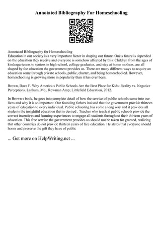 Annotated Bibliography For Homeschooling
Annotated Bibliography for Homeschooling
Education in our society is a very important factor in shaping our future. One s future is depended
on the education they receive and everyone is somehow affected by this. Children from the ages of
kindergarteners to seniors in high school, college graduates, and stay at home mothers, are all
shaped by the education the government provides us. There are many different ways to acquire an
education some through private schools, public, charter, and being homeschooled. However,
homeschooling is growing more in popularity than it has ever been.
Brown, Dave F. Why America s Public Schools Are the Best Place for Kids: Reality vs. Negative
Perceptions. Lanham, Md., Rowman Amp; Littlefield Education, 2012.
In Brown s book, he goes into complete detail of how the service of public schools came into our
lives and why it is so important. Our founding fathers insisted that the government provide thirteen
years of education to every individual. Public schooling has come a long way and it provides all
students the insightful education that is desired . Teacher who teach at public schools provide the
correct incentives and learning experiences to engage all students throughout their thirteen years of
education. This free service the government provides us should not be taken for granted, realizing
that other countries do not provide thirteen years of free education. He states that everyone should
honor and preserve the gift they have of public
... Get more on HelpWriting.net ...
 