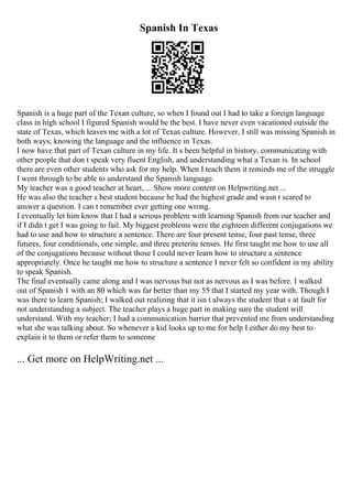 Spanish In Texas
Spanish is a huge part of the Texan culture, so when I found out I had to take a foreign language
class in high school I figured Spanish would be the best. I have never even vacationed outside the
state of Texas, which leaves me with a lot of Texas culture. However, I still was missing Spanish in
both ways; knowing the language and the influence in Texas.
I now have that part of Texan culture in my life. It s been helpful in history, communicating with
other people that don t speak very fluent English, and understanding what a Texan is. In school
there are even other students who ask for my help. When I teach them it reminds me of the struggle
I went through to be able to understand the Spanish language.
My teacher was a good teacher at heart, ... Show more content on Helpwriting.net ...
He was also the teacher s best student because he had the highest grade and wasn t scared to
answer a question. I can t remember ever getting one wrong.
I eventually let him know that I had a serious problem with learning Spanish from our teacher and
if I didn t get I was going to fail. My biggest problems were the eighteen different conjugations we
had to use and how to structure a sentence. There are four present tense, four past tense, three
futures, four conditionals, one simple, and three preterite tenses. He first taught me how to use all
of the conjugations because without those I could never learn how to structure a sentence
appropriately. Once he taught me how to structure a sentence I never felt so confident in my ability
to speak Spanish.
The final eventually came along and I was nervous but not as nervous as I was before. I walked
out of Spanish 1 with an 80 which was far better than my 55 that I started my year with. Though I
was there to learn Spanish; I walked out realizing that it isn t always the student that s at fault for
not understanding a subject. The teacher plays a huge part in making sure the student will
understand. With my teacher; I had a communication barrier that prevented me from understanding
what she was talking about. So whenever a kid looks up to me for help I either do my best to
explain it to them or refer them to someone
... Get more on HelpWriting.net ...
 