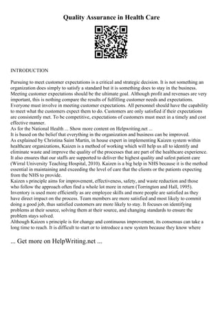 Quality Assurance in Health Care
INTRODUCTION
Pursuing to meet customer expectations is a critical and strategic decision. It is not something an
organization does simply to satisfy a standard but it is something does to stay in the business.
Meeting customer expectations should be the ultimate goal. Although profit and revenues are very
important, this is nothing compare the results of fulfilling customer needs and expectations.
Everyone must involve in meeting customer expectations. All personnel should have the capability
to meet what the customers expect them to do. Customers are only satisfied if their expectations
are consistently met. To be competitive, expectations of customers must meet in a timely and cost
effective manner.
As for the National Health ... Show more content on Helpwriting.net ...
It is based on the belief that everything in the organization and business can be improved.
As explained by Christina Saint Martin, in house expert in implementing Kaizen system within
healthcare organizations, Kaizen is a method of working which will help us all to identify and
eliminate waste and improve the quality of the processes that are part of the healthcare experience.
It also ensures that our staffs are supported to deliver the highest quality and safest patient care
(Wirral University Teaching Hospital, 2010). Kaizen is a big help in NHS because it is the method
essential in maintaining and exceeding the level of care that the clients or the patients expecting
from the NHS to provide.
Kaizen s principle aims for improvement, effectiveness, safety, and waste reduction and those
who follow the approach often find a whole lot more in return (Torrington and Hall, 1995).
Inventory is used more efficiently as are employee skills and more people are satisfied as they
have direct impact on the process. Team members are more satisfied and most likely to commit
doing a good job, thus satisfied customers are more likely to stay. It focuses on identifying
problems at their source, solving them at their source, and changing standards to ensure the
problem stays solved.
Although Kaizen s principle is for change and continuous improvement, its consensus can take a
long time to reach. It is difficult to start or to introduce a new system because they know where
... Get more on HelpWriting.net ...
 