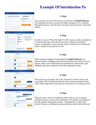 Example Of Introduction Pa
1. Step
To get started, you must first create an account on site HelpWriting.net.
The registration process is quick and simple, taking just a few moments.
During this process, you will need to provide a password and a valid email
address.
2. Step
In order to create a "Write My Paper For Me" request, simply complete the
10-minute order form. Provide the necessary instructions, preferred
sources, and deadline. If you want the writer to imitate your writing style,
attach a sample of your previous work.
3. Step
When seeking assignment writing help from HelpWriting.net, our
platform utilizes a bidding system. Review bids from our writers for your
request, choose one of them based on qualifications, order history, and
feedback, then place a deposit to start the assignment writing.
4. Step
After receiving your paper, take a few moments to ensure it meets your
expectations. If you're pleased with the result, authorize payment for the
writer. Don't forget that we provide free revisions for our writing services.
5. Step
When you opt to write an assignment online with us, you can request
multiple revisions to ensure your satisfaction. We stand by our promise to
provide original, high-quality content - if plagiarized, we offer a full
refund. Choose us confidently, knowing that your needs will be fully met.
Example Of Introduction Pa Example Of Introduction Pa
 