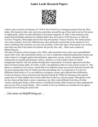 Audre Lorde Research Papers
Audre Lorde was born on February 18, 1934 in New York City to immigrant parents from the West
Indies. She learned to talk, read, and write somewhere around the age of four and wrote her first poem
in eighth grade, which was then published in Seventeen magazine. In 1962, Lorde married a man
named Edward Rollins and had two children before they divorced in 1970. However, in 1968 she
moved to Tougaloo, Mississippi and met her long term partner, Frances Clayton. Her earliest poems
were often romantic, but in the 1960s became more politically centered due to the amount of civil
unrest combined with confusion over her own sexuality. At the time many of her poems were written,
more than one fifth of the nation lived below the poverty line, and ... Show more content on
Helpwriting.net ...
The idea of feminist criticism began in the 1960s, right around the time Lorde wrote and published
much of her work. She used feminist theory as a way to undermine traditional patriarchal systems and
unite women in a struggle against discrimination, oppression, racism, sexism, and patriarchy. Her
writing aims to examine and promote women s interests, as well as help women of various
backgrounds identify with one another through their commonality of systemic oppression and their
desire for basic human rights. In Lorde s words, I am defined as other in every group I m part of . This
phrase is a product of our society s notion that to be different means one can not associate oneself with
any given group unless they fit wholly into that and nothing else. As Lorde puts it, It is not our
differences that divide us. It is our inability to recognize, accept, and celebrate those differences.
Lorde was known to have criticized some feminists during the 1960s for focusing on the specific
experiences of white middle class women rather than women as a diverse group. Through her work,
she has observed that black women s experiences are often vastly different from those of white
women, and because being a white woman is considered normal, black women are often marginalized
and cast out of the woman identity . This is similar to the way lesbians are considered to be against
feminism for not fitting the mold of the
... Get more on HelpWriting.net ...
 