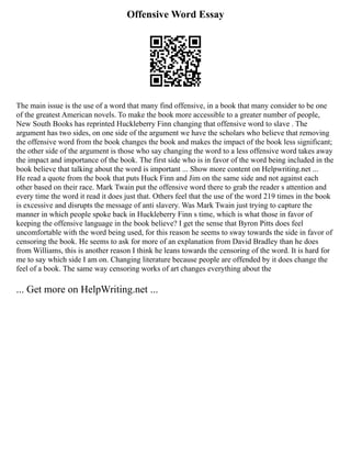 Offensive Word Essay
The main issue is the use of a word that many find offensive, in a book that many consider to be one
of the greatest American novels. To make the book more accessible to a greater number of people,
New South Books has reprinted Huckleberry Finn changing that offensive word to slave . The
argument has two sides, on one side of the argument we have the scholars who believe that removing
the offensive word from the book changes the book and makes the impact of the book less significant;
the other side of the argument is those who say changing the word to a less offensive word takes away
the impact and importance of the book. The first side who is in favor of the word being included in the
book believe that talking about the word is important ... Show more content on Helpwriting.net ...
He read a quote from the book that puts Huck Finn and Jim on the same side and not against each
other based on their race. Mark Twain put the offensive word there to grab the reader s attention and
every time the word it read it does just that. Others feel that the use of the word 219 times in the book
is excessive and disrupts the message of anti slavery. Was Mark Twain just trying to capture the
manner in which people spoke back in Huckleberry Finn s time, which is what those in favor of
keeping the offensive language in the book believe? I get the sense that Byron Pitts does feel
uncomfortable with the word being used, for this reason he seems to sway towards the side in favor of
censoring the book. He seems to ask for more of an explanation from David Bradley than he does
from Williams, this is another reason I think he leans towards the censoring of the word. It is hard for
me to say which side I am on. Changing literature because people are offended by it does change the
feel of a book. The same way censoring works of art changes everything about the
... Get more on HelpWriting.net ...
 