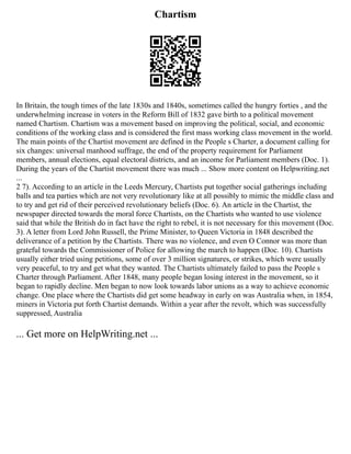 Chartism
In Britain, the tough times of the late 1830s and 1840s, sometimes called the hungry forties , and the
underwhelming increase in voters in the Reform Bill of 1832 gave birth to a political movement
named Chartism. Chartism was a movement based on improving the political, social, and economic
conditions of the working class and is considered the first mass working class movement in the world.
The main points of the Chartist movement are defined in the People s Charter, a document calling for
six changes: universal manhood suffrage, the end of the property requirement for Parliament
members, annual elections, equal electoral districts, and an income for Parliament members (Doc. 1).
During the years of the Chartist movement there was much ... Show more content on Helpwriting.net
...
2 7). According to an article in the Leeds Mercury, Chartists put together social gatherings including
balls and tea parties which are not very revolutionary like at all possibly to mimic the middle class and
to try and get rid of their perceived revolutionary beliefs (Doc. 6). An article in the Chartist, the
newspaper directed towards the moral force Chartists, on the Chartists who wanted to use violence
said that while the British do in fact have the right to rebel, it is not necessary for this movement (Doc.
3). A letter from Lord John Russell, the Prime Minister, to Queen Victoria in 1848 described the
deliverance of a petition by the Chartists. There was no violence, and even O Connor was more than
grateful towards the Commissioner of Police for allowing the march to happen (Doc. 10). Chartists
usually either tried using petitions, some of over 3 million signatures, or strikes, which were usually
very peaceful, to try and get what they wanted. The Chartists ultimately failed to pass the People s
Charter through Parliament. After 1848, many people began losing interest in the movement, so it
began to rapidly decline. Men began to now look towards labor unions as a way to achieve economic
change. One place where the Chartists did get some headway in early on was Australia when, in 1854,
miners in Victoria put forth Chartist demands. Within a year after the revolt, which was successfully
suppressed, Australia
... Get more on HelpWriting.net ...
 
