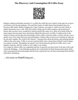 The Discovery And Consumption Of Coffee Essay
Imagine waking up Saturday morning. It s a chilly day while the sun is barely rising and you re tug in
your bed in your favorite pajamas. You smell the aroma of coffee beans been prepared into your
favorite coffee drink, Mocha, Frappuccino, Latte, Espresso, you name it, while you read a book or
admire the person you re with. Well, that small or large cup of coffee contains a great amount of
history that you have never wondered or asked yourself like many of us. Most of us drink coffee for
many reason, but not many know the history behind the discovery of coffee. It might not be in the
interest of many, but having some knowledge of how coffee evolved in today s society will give you a
greater view of its early discovery and consumption. I drink coffee at least every morning to wake me
up, but after reading, The world in Six Glasses , I learned more about the history and meaning behind
coffee in the early years. Coffee is not just a typical drink it has a long history behind it and it shapes
our culture in society. Throughout my speech, you ll learn about the growth of coffee, how it was
traded to America, and how coffee is view today in our culture.
Let s begin by where coffee was originated and how its growth was discovered. It all starts with a tale
written by Standage ...of an Ethiopian goatherd who noticed that his flock became particularly frisky
after consuming the brownish purple cherries from a particular tree, He then tried eating them himself,
noted their stimulating
... Get more on HelpWriting.net ...
 