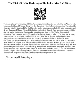 The Clinic Of Helen Karkasoglou The Pediatrician And After...
Somewhere there was the clinic of Helen Karkasoglou the pediatrician and after Stavros Voutiras with
his sisters, Fotika and Ntomna. There was also the painter Nikos Palaiopoulos, Anthony Karagiannidis
the priest with his daughter Effie, the Christidis family with three sons, Bob, Chris the pharmacist and
Byron. Stratos and Theano Alexandridis had the patisserie in Sirkeci. Then it was the house of Philip
and Marika the kampouritsa (hunchback). It was there the shop of Elias Tsaliki the sompatzi
(plumber). Then it was the home of Spyros Kollias the avgoulas (egg seller) . The trade had so many
varieties. Furriers, stonecutters, carbon sellers, gardeners. Due to the vast land and soil texture,
vegetables and flowers made the village became very prospetable and with the help of boats
everything had been transported quickly and in large quantities in the markets of the City. The florists
boast for famous klagior, large chrysanthemums and roses in all colors. Carters, porters, town criers,
peddlers, farriers, tinkers, skippers, they added their own distinct sounds in the scene of daily life. The
pedlar in neighborhoods with a loaded donkey trumpeted his merchandise, singing for the alpha alpha
quality products, fresh eggs and okra: bamya da bamya, taze yumurta (turkish) . The kids around him,
asked to sing the same verse again but to catch the tone a little more sweet azazik tatatli . This was
repeated until the pedlar could not do this any longer and he perceived that
... Get more on HelpWriting.net ...
 
