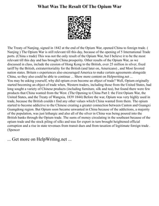 What Was The Result Of The Opium War
The Treaty of Nanjing, signed in 1842 at the end of the Opium War, opened China to foreign trade. (
Nanjing ) The Opium War is still relevant till this day, because of the opening of 5 International Trade
ports. (China s trade) This was not the only result of the Opium War, but I believe it to be the most
relevant till this day and has brought China prosperity. Other results of the Opium War, as we
discussed in class, include the cession of Hong Kong to the British, over 25 million in silver, fixed
tariff by the British, extraterritoriality for the British (and later on, Americans) , and Most favored
nation states. Britain s experiences also encouraged America to make certain agreements alongside
China, so they also could be able to continue ... Show more content on Helpwriting.net ...
You may be asking yourself, why did opium even become an object of trade? Well, Opium originally
started becoming an object of trade when, Western traders, including those from the United States, had
long sought a variety of Chinese products (including furniture, silk and tea), but found there were few
products that China wanted from the West. (The Opening to China Part I: the First Opium War, the
United States, and the Treaty of Wangxia, 1839 1844) Before the war, Opium was very highly used in
trade, because the British couldn t find any other values which China wanted from them. The opium
started to become addictive to the Chinese creating a greater connection between Canton and Guangxi
Guangdong region. But Opium soon became unwanted in China because of the addictions, a majority
of the population, was just lethargic and also all of the silver in China was being poured into the
British banks through the Opium trade. The sums of money circulating in the southeast because of the
opium trade and the stock piling of silks and teas for export in turn brought heightened official
corruption and a rise in state revenues from transit dues and from taxation of legitimate foreign trade .
(Spencer
... Get more on HelpWriting.net ...
 