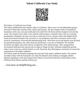 Yokuts California Case Study
The Yokuts: A California Case Study
The Yokuts inhabited the San Joaquin valley in California. There were over 40 independent groups
and each of them had a distinct name, dialect and territory. The San Joaquin Valley is bounded by
mountains on the east, west and south and to the north flow the Kern and San Joaquin rivers into the
ocean. The climate in the valley is hot with dry mild summers, semiarid winters and very minimal
precipitation. Originally, the area was rich in a network of rivers, streams, lakes and sloughs fed by
waters from Sierra Nevada to the east and it is very productive and rich in resources such as food,
wood for construction, firewood and manufacturing tools. After these rivers and streams were diverted
for agricultural purposes, the valley dried up and became a vast area of farmland. The foothills
elevations are higher and cooler and are occupied by some Yokuts groups. They managed their
environment both passively and actively to improve forage for deer, eliminate underbrush growth,
make it easy to traverse, and for hunters as well. Passively, they did religious ceremonies to ensure the
continuation of favorable conditions.
The Yokuts spoke the Penutian language but each mini tribe spoke a different dialect. The earliest
recorded contact with the Europeans was when the Spanish came looking or renegade soldiers.
Spanish expeditions to the San Joaquin took Yokuts to missions but then the United States seized
California from Mexico and the territory got
... Get more on HelpWriting.net ...
 