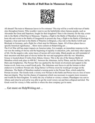 The Battle of Bull Run in Manassas Essay
All aboard! The train to Manassas leaves in five minutes! This trip will be a world wide tour of battle
sites throughout history. Who wouldn t want to see the battlefields where famous people, such as
Alexander the Great and Napoleon, fought for their kingdoms? Here is the itinerary for the trip; a train
ride to the Battle of Bull Run in Manassas, Virginia, a flight to the Battle of Marathon in Greece, a
boat ride and a train to the Battle of Gaugamela in present day Iraq, a flight to the Battle of Hastings in
England, a boat and train to the Battle of Waterloo in Belgium, a bus ride to the Berlin Airlift and
Blockade in Germany, and a flight for a final stop for Okinawa, Japan. All of these places have a
specific historical significance ... Show more content on Helpwriting.net ...
The Civil War still has major impacts on America today. For example, an immediate response to the
war was the ending of slavery and the beginning of equality in education, jobs, and many other aspects
of life. On the negative side, some traces of racism still exist today. Black people are still reminded of
their ancestors and their past of slavery before the war and segregation after the war. Marathon,
Greece is located about 22 miles from Athens, Greece. This is the site of the famous Battle of
Marathon which took place in 490 B.C. between the Athenians, led by Platea, and the Persians, led by
Datis and Artaphernes. The Persian War was sparked by the Greek involvement and support in the
Ionian revolt, Ionia was a small Greek polis. The Athenians sent forces to aid the Ionians in their
endeavor to overthrow Persian rule. King Darius I of Persia swore he would get revenge on the
Athenians. The Battle of Marathon marked a turning point in the Persian Wars, which ended the
Persian invasion. The Greeks took a victory over Persian in this battle and Persia was at a loss of more
than just dignity. They lost the chance of expansion which was necessary to acquire more resources
and wealth for their kingdom. To notify the city of defeat or victory a runner, Phaedippas was sent to
Athens and when he arrived he was able to get the word victory out and then collapsed and died. The
Greek word for victory is Nike and this is where the shoe company got its name.
... Get more on HelpWriting.net ...
 