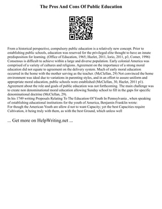 The Pros And Cons Of Public Education
From a historical perspective, compulsory public education is a relatively new concept. Prior to
establishing public schools, education was reserved for the privileged elite thought to have an innate
predisposition for learning. (Office of Education, 1965; Hazlet, 2011, Iorio, 2011, p3, Comer, 1996)
Consensus is difficult to achieve within a large and diverse population. Early colonial America was
comprised of a variety of cultures and religions. Agreement on the importance of a strong moral
education did not equate to agreement on the delivery system. Much of early moral education
occurred in the home with the mother serving as the teacher. (McClellan, 29) Not convinced the home
environment was ideal due to variations in parenting styles, and in an effort to assure uniform and
appropriate moral education, public schools were established (McClellan, 30, Hazlet, 2011 p1).
Agreement about the role and goals of public education was not forthcoming. The main challenge was
to create non denominational moral education allowing Sunday school to fill in the gaps for specific
denominational doctrine (McClellan, 29).
In his 1749 writing Proposals Relating To The Education Of Youth In Pennsylvania , when speaking
of establishing educational institutions for the youth of America, Benjamin Franklin wrote:
For though the American Youth are allow d not to want Capacity; yet the best Capacities require
Cultivation, it being truly with them, as with the best Ground, which unless well
... Get more on HelpWriting.net ...
 