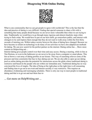 Disagreeing With Online Dating
What is one commonality that we can get people to agree with worldwide? This is the fact that the
idea and practice of dating is very difficult. Finding that special someone to share a life with is
something that many people dread because we are never more vulnerable then when we are trying to
date. Traditionally we would have to go through many rigorous and almost ritualistic steps when
trying to find a mate. We would have to put on our best outfit, go somewhere public, and interact with
strangers to try and impress them enough that they do not want to walk away within the first thirty
seconds of meeting you. Within todays society however the ideas of dating have changed. Because we
have become so reliant on technology to do many of our activities we have also adapted our methods
for dating. We can now search for the perfect partner on the internet. Dating online has ... Show more
content on Helpwriting.net ...
Internet dating gives people control over their time and easy access. During a meeting, while in line at
Tim Hortons, or even in the bathroom we are never to far away from a computer or smart phone. This
lets us brows a vast array of dating profiles at our leisure. This way of searching relieves some of the
pressure and time constraints that face to face dating can not. We are also able to open up our dating
pool as online dating provides the potential for interactions across the globe where traditional dating is
restrictive and based on the people who are within our immediate area. Traditional dating has no way
convinced the lives of singles. The idea of being at the right place at the right time is all consuming
and finding time to go out to an event and interact socially is very restrictive. This requires an
abundance of planning and rearranging schedules. There is only one way to meet people in traditional
dating and that is to go out and met them face to
... Get more on HelpWriting.net ...
 