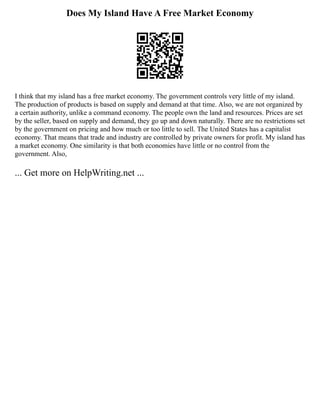 Does My Island Have A Free Market Economy
I think that my island has a free market economy. The government controls very little of my island.
The production of products is based on supply and demand at that time. Also, we are not organized by
a certain authority, unlike a command economy. The people own the land and resources. Prices are set
by the seller, based on supply and demand, they go up and down naturally. There are no restrictions set
by the government on pricing and how much or too little to sell. The United States has a capitalist
economy. That means that trade and industry are controlled by private owners for profit. My island has
a market economy. One similarity is that both economies have little or no control from the
government. Also,
... Get more on HelpWriting.net ...
 