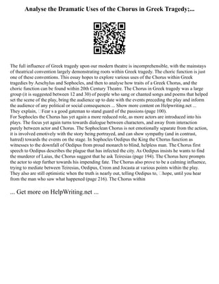 Analyse the Dramatic Uses of the Chorus in Greek Tragedy;...
The full influence of Greek tragedy upon our modern theatre is incomprehensible, with the mainstays
of theatrical convention largely demonstrating roots within Greek tragedy. The choric function is just
one of these conventions. This essay hopes to explore various uses of the Chorus within Greek
tragedies by Aeschylus and Sophocles, and then to analyse how traits of a Greek Chorus, and the
choric function can be found within 20th Century Theatre. The Chorus in Greek tragedy was a large
group (it is suggested between 12 and 30) of people who sang or chanted songs and poems that helped
set the scene of the play, bring the audience up to date with the events preceding the play and inform
the audience of any political or social consequences ... Show more content on Helpwriting.net ...
They explain, ‘Fear s a good gateman to stand guard of the passions (page 100).
For Sophocles the Chorus has yet again a more reduced role, as more actors are introduced into his
plays. The focus yet again turns towards dialogue between characters, and away from interaction
purely between actor and Chorus. The Sophoclean Chorus is not emotionally separate from the action,
it is involved emotively with the story being portrayed, and can show sympathy (and in contrast,
hatred) towards the events on the stage. In Sophocles Oedipus the King the Chorus function as
witnesses to the downfall of Oedipus from proud monarch to blind, helpless man. The Chorus first
speech to Oedipus describes the plague that has infected the city. As Oedipus insists he wants to find
the murderer of Laius, the Chorus suggest that he ask Teiresias (page 194). The Chorus here prompts
the actor to step further towards his impending fate. The Chorus also prove to be a calming influence,
trying to mediate between Teiresias, Oedipus, Creon and Jocasta at various points within the play.
They also are still optimistic when the truth is nearly out, telling Oedipus to, ‘hope, until you hear
from the man who saw what happened (page 216). The Chorus within
... Get more on HelpWriting.net ...
 