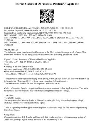 Extract Statement Of Financial Position Of Apple Inc
EBT, INCLUDING UNUSUAL ITEMS 34,205.00 55,763.00 50,155.00 53,483.00
Income Tax Expense 8,283.00 14,030.00 13,118.00 13,973.00
Earnings from Continuing Operations 25,922.00 41,733.00 37,037.00 39,510.00
NET INCOME 25,922.00 41,733.00 37,037.00 39,510.00
NET INCOME TO COMMON INCLUDING EXTRA ITEMS 25,922.00 41,733.00 37,037.00
39,510.00
NET INCOME TO COMMON EXCLUDING EXTRA ITEMS 25,922.00 41,733.00 37,037.00
39,510.00
WEAKNESSES
The industries worst records are the debtors due to the 30.43 outstanding days worth of sales. This
means that revenues are not being collected effectively and efficiently. (Reserved, 2015)
Figure 2: Extract Statement of Financial Position of Apple Inc.
Year Sep 24, 2011 Sep 29, 2012 Sep 28, 2013 Sep 27,
2014
Currency in millions of US dollars
Accounts receivables 5,369.0 10,930.0 13,102.0 17,460.0
Other receivables 6,348.0 7,762.0 7,539.0 9,759.0
TOTAL RECEIVABLES 11,717.0 18,692.0 20,641.0 27,219.0
The company is inefficient at managing its inventory, with 6.28 days of its Cost of Goods Sold tied up
in Inventories. (Reserved, 2015) ... Show more content on Helpwriting.net ...
This boosts future markets for new developments. (Mueller, 2010)
Collect of damages from its competitors because some companies violate Apple s patents. This leads
to increased cash reserves and may sometimes damage the competitor s image.
THREATS
The phablet market.
Samsung note 4 had been the leader in this market and apples delay in entering imposes a huge
challenge on the newly introduced iPhone 6 plus.
There is a growing trend of apple users who prefer to download songs for free instead of purchasing
them from iTunes.
Competitors.
Competitors such as dell, Toshiba and Sony sell their products at lower prices compared to that of
Apple Inc. gaining a higher market base due to the affordability of its
 