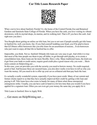Car Title Loans Research Paper
What s not to love about Sanford, Florida? It s the home of the Central Florida Zoo and Botanical
Gardens and Seminole State College of Florida. When you have the cash, you love visiting its vibrant
downtown, with its myriad shops, its marina, and its walking trail. That is IF you have the cash. And
right now you don t.
You thought about getting an online car title loan, but you re not sure if people actually get title loans
in Sanford for, well, you know, fun. If you find yourself nodding your head, you ll be glad to know
that EZ Dinero offers borrowers like you title loans for an assortment of reasons... Even borrowers
who just want to enjoy all that life in Sanford has to offer.
Impossible, you think. Not so. Sanford/ Orlando title loans are very easy to get. And while it is true
that most of the time people use them to pay off debts, to get through until payday, or to create a
consolidation loan, these loans are far more flexible. Here s why. Many traditional loans, the kind you
d get from your bank or credit union, require good credit plus a good reason why you want ... Show
more content on Helpwriting.net ...
In this case, your car provides you with the security you need to borrow money. No credit required,
good or bad. And because these are secured loans, you also don t really even have to tell us why you
want the money. All you need to do is offer up your car as collateral and then pay back the loan.
It s actually a really wonderful system, especially if you have poor credit. Many of our current and
former clients report to us that they have actually improved their credit by getting a title loan and
paying it off. Title loans have also come in handy for many of them when those unexpected
emergencies strike. Usually, you can have cash in hand in a lot less time than you would if you have
applied for a signature loan. Often you can even get your money the same day you apply for it.
Title Loans in Sanford: How to Apply With
... Get more on HelpWriting.net ...
 