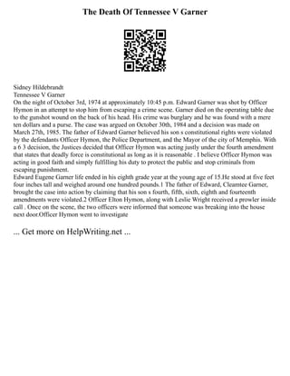 The Death Of Tennessee V Garner
Sidney Hildebrandt
Tennessee V Garner
On the night of October 3rd, 1974 at approximately 10:45 p.m. Edward Garner was shot by Officer
Hymon in an attempt to stop him from escaping a crime scene. Garner died on the operating table due
to the gunshot wound on the back of his head. His crime was burglary and he was found with a mere
ten dollars and a purse. The case was argued on October 30th, 1984 and a decision was made on
March 27th, 1985. The father of Edward Garner believed his son s constitutional rights were violated
by the defendants Officer Hymon, the Police Department, and the Mayor of the city of Memphis. With
a 6 3 decision, the Justices decided that Officer Hymon was acting justly under the fourth amendment
that states that deadly force is constitutional as long as it is reasonable . I believe Officer Hymon was
acting in good faith and simply fulfilling his duty to protect the public and stop criminals from
escaping punishment.
Edward Eugene Garner life ended in his eighth grade year at the young age of 15.He stood at five feet
four inches tall and weighed around one hundred pounds.1 The father of Edward, Cleamtee Garner,
brought the case into action by claiming that his son s fourth, fifth, sixth, eighth and fourteenth
amendments were violated.2 Officer Elton Hymon, along with Leslie Wright received a prowler inside
call . Once on the scene, the two officers were informed that someone was breaking into the house
next door.Officer Hymon went to investigate
... Get more on HelpWriting.net ...
 