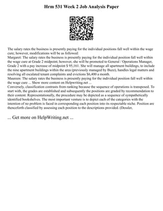 Hrm 531 Week 2 Job Analysis Paper
The salary rates the business is presently paying for the individual positions fall well within the wage
cure; however, modifications will be as followed:
Margaret: The salary rates the business is presently paying for the individual position fall well within
the wage cure at Grade 2 midpoint; however, she will be promoted to General / Operations Manager,
Grade 2 with a pay increase of midpoint $ 95,161. She will manage all apartment buildings, to include
the nine apartment buildings within the area (previously managed by Buzz), handles legal matters and
resolving all escalated tenant complaints and evictions $6,400 a month.
Maureen: The salary rates the business is presently paying for the individual position fall well within
the wage cure ... Show more content on Helpwriting.net ...
Conversely, classification contrasts from ranking because the sequence of operations is transposed. To
start with, the grades are established and subsequently the positions are graded by recommendation to
their content. Representationally, the procedure may be depicted as a sequence of sympathetically
identified bookshelves. The most important venture is to depict each of the categories with the
intention of no problem is faced in corresponding each position into its respectable niche. Position are
thenceforth classified by assessing each position to the descriptions provided. (Dessler,
... Get more on HelpWriting.net ...
 