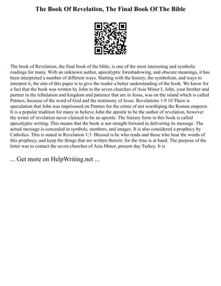 The Book Of Revelation, The Final Book Of The Bible
The book of Revelation, the final book of the bible, is one of the most interesting and symbolic
readings for many. With an unknown author, apocalyptic foreshadowing, and obscure meanings, it has
been interpreted a number of different ways. Starting with the history, the symbolism, and ways to
interpret it, the aim of this paper is to give the reader a better understanding of the book. We know for
a fact that the book was written by John to the seven churches of Asia Minor I, John, your brother and
partner in the tribulation and kingdom and patience that are in Jesus, was on the island which is called
Patmos, because of the word of God and the testimony of Jesus. Revelations 1:9 10 There is
speculation that John was imprisoned on Patmos for the crime of not worshiping the Roman emperor.
It is a popular tradition for many to believe John the apostle to be the author of revelation, however
the writer of revelation never claimed to be an apostle. The literary form in this book is called
apocalyptic writing. This means that the book is not straight forward in delivering its message. The
actual message is concealed in symbols, numbers, and images. It is also considered a prophecy by
Catholics. This is stated in Revelation 1:3. Blessed is he who reads and those who hear the words of
this prophecy, and keep the things that are written therein; for the time is at hand. The purpose of the
letter was to contact the seven churches of Asia Minor, present day Turkey. It is
... Get more on HelpWriting.net ...
 