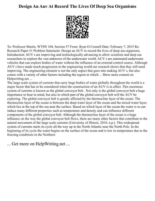 Design An Auv At Record The Lives Of Deep Sea Organisms
To: Professor Martin, WTSN 104, Section 57 From: Ryan O Connell Date: February 7, 2015 Re:
Research Paper #1 Problem Statement: Design an AUV to record the lives of deep sea organisms.
Introduction: AUV s are improving and technologically advancing to allow scientists and deep sea
researchers to explore the vast unknown of the underwater world. AUV s are automated underwater
vehicles that can explore bodies of water without the influence of an external control source. Although
AUV s have made much progression in the engineering world our research shows that they still need
improving. The engineering element is not the only aspect that goes into making AUV s, but also
comes with a variety of other factors including the region in which ... Show more content on
Helpwriting.net ...
The large scale system of currents that carry large bodies of water globally throughout the world is a
major factor that has to be considered when the construction of an AUV is in effect. This enormous
system of currents is known as the global conveyor belt . Not only is the global conveyor belt a huge
importance to bear in mind, but also in which part of the global conveyor belt will the AUV be
exploring. The global conveyor belt is greatly affected by the thermocline layer of the ocean. The
thermocline layer of the ocean is between the deep water layer of the ocean and the mixed water layer,
which lies at the top of the sea near the surface. Based on which layer of the ocean the water is in can
induce many different properties such as temperature and density and can influence different
components of the global conveyor belt. Although the thermocline layer of the ocean is a huge
influence on the way the global conveyor belt flows, there are many other factors that contribute to the
natural movement of the large scale currents (University of Illinois, 2010, n.p.). This widespread
system of currents starts its cycle all the way up in the North Atlantic near the North Pole. In the
beginning of its cycle the water begins on the surface of the ocean and is low in temperature due to the
freezing conditions in the Northern
... Get more on HelpWriting.net ...
 