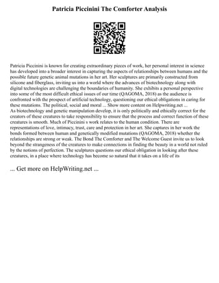 Patricia Piccinini The Comforter Analysis
Patricia Piccinini is known for creating extraordinary pieces of work, her personal interest in science
has developed into a broader interest in capturing the aspects of relationships between humans and the
possible future genetic animal mutations in her art. Her sculptures are primarily constructed from
silicone and fiberglass, inviting us into a world where the advances of biotechnology along with
digital technologies are challenging the boundaries of humanity. She exhibits a personal perspective
into some of the most difficult ethical issues of our time (QAGOMA, 2018) as the audience is
confronted with the prospect of artificial technology, questioning our ethical obligations in caring for
these mutations. The political, social and moral ... Show more content on Helpwriting.net ...
As biotechnology and genetic manipulation develop, it is only politically and ethically correct for the
creators of these creatures to take responsibility to ensure that the process and correct function of these
creatures is smooth. Much of Piccinini s work relates to the human condition. There are
representations of love, intimacy, trust, care and protection in her art. She captures in her work the
bonds formed between human and genetically modified mutations (QAGOMA, 2018) whether the
relationships are strong or weak. The Bond The Comforter and The Welcome Guest invite us to look
beyond the strangeness of the creatures to make connections in finding the beauty in a world not ruled
by the notions of perfection. The sculptures questions our ethical obligation in looking after these
creatures, in a place where technology has become so natural that it takes on a life of its
... Get more on HelpWriting.net ...
 