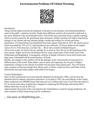 Environmental Problems Of Global Warming
Introduction
Along with the rapid economic development in the past several decades, environmental problems
come to the public s attention recently. People from different countries all around the world start to
pay more attention to the environmental issues. One of the most concerned issues is global warming
which is mostly caused by the greenhouse gases emissions. Global warming will lead to long lasting
changes in our climate and may threaten people s health and welfare for current and future
generations. [1] United States Environmental Protection Agency finds that in 2012, the electric power
sector accounted for 32% of U.S. total greenhouse gas emissions. [1] Power plants are the largest
source of U.S. CO2 emissions. [1] Since the ... Show more content on Helpwriting.net ...
All over the world, sea levels will rise, perhaps by as much as 20 to 40 cm, by the beginning of the
next century. Higher sea levels will threaten the low lying coastal areas of the world, such as the
Netherlands and Bangladesh. Consequently, millions of people will have to leave their homes and
large areas of farmland will be ruined because of floods.
Besides, the changes in the weather will do the damages to the various kinds of crops grown in
different parts of the world. Many plants, such as maize and sugarcane, do not grow in higher
temperature. Changes in the amount of rainfall will also harm many plants grow. This will lead to
some countries not having enough food. Brazil, parts of Africa, south east Asia, and China will be
affected the most and many people could suffer from hunger.
Current Technologies
Since its first commercial use in powering the industrial era during the 1700s, coal has been the
dominate fuel for industry and power generation. At its peak in 1947, the coal industry in the United
States employed over 500,000 miners and removed over a billion short tons of coal from the earth [1]
[2]. In recent years, these numbers have dropped to employing 80,396 people and mining 984.8
million short tons of coal in 2013 [3].
Approximately 86 percent of the coal mined in the United States is used for energy production, the
most common of these being using coal for combustion
... Get more on HelpWriting.net ...
 