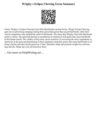 Wrigley s Eclipse Chewing Germ Summary
Claim: Wrigley s Eclipse Chewing Gum Kills Bad Breath causing Germs. Wrigly Eclispe Chewing
gum ran an advertising campaign stating their gum killed germs that caused bad breath, while their
closest competitors only masked the smell of bad breath. The claim that Wrigley Gum kills bad breath
germs is untrue. The gum had and has no mechanism or chemical to kill germs that cause bad breath
in the human mouth. The validity of this claim can be tested by (1) reviewing the active ingredients or
chemicals in the gum and determining if those ingratiates neutralize germs that cause bad breath or (2)
doing a before and after mouth germ test. Claim: Sketchers shape ups promote weight loss and tone
legs and abs. Shape ups were advertised as shoes
... Get more on HelpWriting.net ...
 