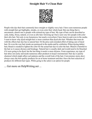 Straight Hair Vs Clean Hair
People who dye their hair commonly have straight or slightly wavy hair. I have seen numerous people
with straight hair get highlights, streaks, or even color their whole head. But one thing that is
uncommon, almost rare is people with colored my type of hair. My type of hair can be described as
curly, kinky, frizzy, natural, or even as afro hair. Growing up I have seen very few people with color
their afro hair. Not only in my hometown, but nearly everywhere I have been to and even in the media.
I want to know why dyed straight hair is more common than dyed afro hair. Whether that must do
with the effects hair dye has to natural hair. Or the price and extended effort of taking care of dyed
hair. Or even the way hair trends are portrayed in the media and by celebrities When dyeing darker
hair, bleach is needed to lighten the color for the actual hair dye to color the hair. Bleach is harmful to
the hair as it causes dryness and breakage. Natural hair is usually dark and would need to be bleached
if it were going to be dyed, but the last thing it needs is more dryness. From experience, my type of
hair dries out easily and needs numerous other products to keep it moisturized. Hair dye is purely
chemical which might affect curl patterns and the overall look of the hair. Convenience stores don t
always carry the best quality products for an at home treatment and don t have the best selection of
products for different hair types. While going to the salon is an option for people
... Get more on HelpWriting.net ...
 