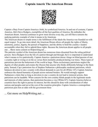 Captain Americ The American Dream
Captain s Duty From Captain America s birth, he symbolized America. In and out of costume, Captain
America, AKA Steve Rodgers, exemplifies all the best qualities of America. He embodies the
American dream. America continues to grow more diverse every day, yet still Steve remains the
undying patriotic example of what it means to be American.
The American dream in simple terms is the fulfillment of the ideals the America was founded on with
equal respect. To go into more detail, the American Dream allows all people the rights of liberty,
autonomy, justice, dignity, the pursuit of happiness, and the ability to hold the country s leaders
accountable when they fail to uphold these rights. Because the American dream applies to all people
one ... Show more content on Helpwriting.net ...
The patriotic symbol of the American dream has numerous times dissented from the ruling political
powers. Steve Rodgers lives the life of a patriot through and through, but it is important to understand
what it means to live patriotically. Captain America s patriotism doesn t hinge on blind passion of one
s country right or wrong or on the us versus them mentality produced during war times. These types of
patriotisms prevent the betterment of the world at large. These exclusionary patriotisms neglect the
dignity of other peoples and creates the illusion that anyone who thinks differently belongs to the them
party. Instead, Cap s patriotism lies of Stephen Nathanson s philosophic moderate patriotism, which
balances devotion to one s country with ethical demands to care for all (White 147). Captain America
embraces the shared humanity of people across national borders. He would strongly support
Nathanson s claim that so long as devotion to one s country do not lead to immoral actions, then
patriotism can be laudable. When concern for the own country blinds people to the legitimate needs
and interests of other nations, then patriotism becomes a vice (White147). Captain America believes
countries have the right to pursue its interest, but this should be done with consideration of other
nations and peoples and not at the cost of the countries principles. Captain America s cosmopolitan
patriotism puts him at odds with the government three
... Get more on HelpWriting.net ...
 
