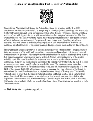 Search for an Alternative Fuel Source for Automobiles
Search for an Alternative Fuel Source for Automobiles Since it s invention and birth in 1886
automobiles have influenced the world in a huge way. It saved people a lot of energy, time and money.
Motorized wagons replaced horse carriages and within a few decades Ford started making affordable
models of cars with higher efficiency, which revolutionized the concept of transportation. The first
ever car that was built was powered by steam. But with development in science and technology other
efficient fuel sources were invented. The present day cars run on petrol (gasoline), diesel, and
electricity and even sound. With the increased depletion of coal and coal derived products, the
continued use of automobiles is becoming uncertain. Energy ... Show more content on Helpwriting.net
...
However the anti knocking properties of diesel is measured by its cetane number. The cetane number
is the measurement of the anti knocking and the combustion quality of diesel. It is the equivalent of
octane number for gasoline. The average value of cetane number for a diesel fuel ranges from 42 to 45
but for premium diesel cetane number can be up to 60. Another important property of fuels is the
calorific value. The calorific value is the amount of heat or energy produced when the fuel is
combusted. Therefore the calorific value determines the output power produced by the fuel. It is either
measured as either gross calorific value or net calorific value. The most commonly method of
comparing calorific values of fuels is net calorific value. The net calorific value of gasoline is 44400
KJ/Kg. This means that 44400 kilojoules of energy is produced for every kilogram of fuel burnt. In
comparison, the calorific value of diesel is 43400 (Bureau of Energy efficiency, p.4). The calorific
value of diesel is lower than the calorific value of gasoline and hence gasoline has a higher output
power than diesel. The output power is one of the most important factors on which efficiency is
dependent. Hence it can be said that the efficiency if petrol is higher than that of diesel. Since early
20th century the popularity of electric vehicles have been raising. Electric cars were prevalent in early
20th century when
... Get more on HelpWriting.net ...
 