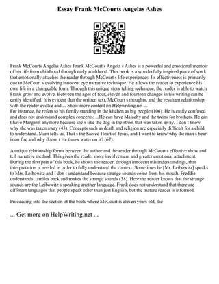 Essay Frank McCourts Angelas Ashes
Frank McCourts Angelas Ashes Frank McCourt s Angela s Ashes is a powerful and emotional memoir
of his life from childhood through early adulthood. This book is a wonderfully inspired piece of work
that emotionally attaches the reader through McCourt s life experiences. Its effectiveness is primarily
due to McCourt s evolving innocent eye narrative technique. He allows the reader to experience his
own life in a changeable form. Through this unique story telling technique, the reader is able to watch
Frank grow and evolve. Between the ages of four, eleven and fourteen changes in his writing can be
easily identified. It is evident that the written text, McCourt s thoughts, and the resultant relationship
with the reader evolve and ... Show more content on Helpwriting.net ...
For instance, he refers to his family standing in the kitchen as big people (106). He is easily confused
and does not understand complex concepts: ...He can have Malachy and the twins for brothers. He can
t have Margaret anymore because she s like the dog in the street that was taken away. I don t know
why she was taken away (43). Concepts such as death and religion are especially difficult for a child
to understand. Mam tells us, That s the Sacred Heart of Jesus, and I want to know why the man s heart
is on fire and why doesn t He throw water on it? (67).
A unique relationship forms between the author and the reader through McCourt s effective show and
tell narrative method. This gives the reader more involvement and greater emotional attachment.
During the first part of this book, he shows the reader, through innocent misunderstandings, that
interpretation is needed in order to fully understand the context: Sometimes he [Mr. Leibowitz] speaks
to Mrs. Leibowitz and I don t understand because strange sounds come from his mouth. Freddie
understands...smiles back and makes the strange sounds (38). Here the reader knows that the strange
sounds are the Leibowitz s speaking another language. Frank does not understand that there are
different languages that people speak other than just English, but the mature reader is informed.
Proceeding into the section of the book where McCourt is eleven years old, the
... Get more on HelpWriting.net ...
 