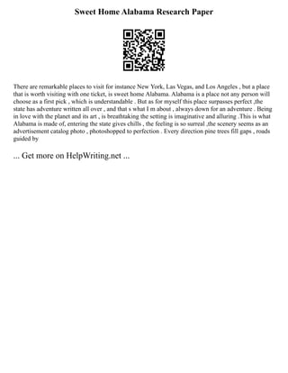 Sweet Home Alabama Research Paper
There are remarkable places to visit for instance New York, Las Vegas, and Los Angeles , but a place
that is worth visiting with one ticket, is sweet home Alabama. Alabama is a place not any person will
choose as a first pick , which is understandable . But as for myself this place surpasses perfect ,the
state has adventure written all over , and that s what I m about , always down for an adventure . Being
in love with the planet and its art , is breathtaking the setting is imaginative and alluring .This is what
Alabama is made of, entering the state gives chills , the feeling is so surreal ,the scenery seems as an
advertisement catalog photo , photoshopped to perfection . Every direction pine trees fill gaps , roads
guided by
... Get more on HelpWriting.net ...
 