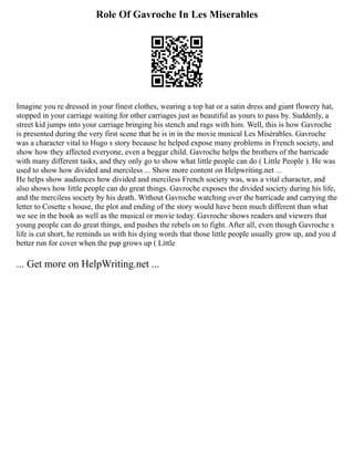 Role Of Gavroche In Les Miserables
Imagine you re dressed in your finest clothes, wearing a top hat or a satin dress and giant flowery hat,
stopped in your carriage waiting for other carriages just as beautiful as yours to pass by. Suddenly, a
street kid jumps into your carriage bringing his stench and rags with him. Well, this is how Gavroche
is presented during the very first scene that he is in in the movie musical Les Misérables. Gavroche
was a character vital to Hugo s story because he helped expose many problems in French society, and
show how they affected everyone, even a beggar child. Gavroche helps the brothers of the barricade
with many different tasks, and they only go to show what little people can do ( Little People ). He was
used to show how divided and merciless ... Show more content on Helpwriting.net ...
He helps show audiences how divided and merciless French society was, was a vital character, and
also shows how little people can do great things. Gavroche exposes the divided society during his life,
and the merciless society by his death. Without Gavroche watching over the barricade and carrying the
letter to Cosette s house, the plot and ending of the story would have been much different than what
we see in the book as well as the musical or movie today. Gavroche shows readers and viewers that
young people can do great things, and pushes the rebels on to fight. After all, even though Gavroche s
life is cut short, he reminds us with his dying words that those little people usually grow up, and you d
better run for cover when the pup grows up ( Little
... Get more on HelpWriting.net ...
 