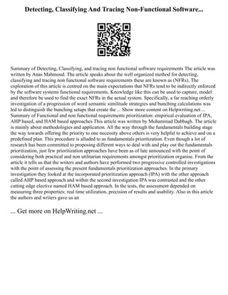 Detecting, Classifying And Tracing Non-Functional Software...
Summary of Detecting, Classifying, and tracing non functional software requirements The article was
written by Anas Mahmoud. The article speaks about the well organized method for detecting,
classifying and tracing non functional software requirements these are known as (NFRs). The
exploration of this article is centred on the main expectations that NFRs tend to be indirectly enforced
by the software systems functional requirements. Knowledge like this can be used to capture, model
and therefore be used to find the exact NFRs in the actual system. Specifically, a far reaching orderly
investigation of a progression of word semantic similitude strategies and bunching calculations was
led to distinguish the bunching setups that create the ... Show more content on Helpwriting.net ...
Summary of Functional and non functional requirements prioritization: empirical evaluation of IPA,
AHP based, and HAM based approaches This article was written by Mohammad Dabbagh. The article
is mainly about methodologies and application. All the way through the fundamentals building stage
the way towards offering the priority to one necessity above others is very helpful to achieve and on a
predefined plan. This procedure is alluded to as fundamentals prioritization. Even though a lot of
research has been committed to proposing different ways to deal with and play out the fundamentals
prioritization, just few prioritization approaches have been as of late announced with the point of
considering both practical and non utilitarian requirements amongst prioritization organise. From the
article it tells us that the writers and authors have performed two progressive controlled investigations
with the point of assessing the present fundamentals prioritization approaches. In the primary
investigation they looked at the incorporated prioritization approach (IPA) with the other approach
called AHP based approach and within the second investigation IPA was contrasted and the other
cutting edge elective named HAM based approach. In the tests, the assessment depended on
measuring three properties: real time utilization, precision of results and usability. Also in this article
the authors and writers gave us an
... Get more on HelpWriting.net ...
 