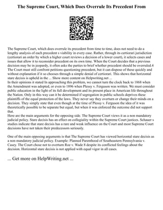 The Supreme Court, Which Does Overrule Its Precedent From
The Supreme Court, which does overrule its precedent from time to time, does not need to do a
lengthy analysis of each precedent s viability in every case. Rather, through its certiorari jurisdiction
(certiorari an order by which a higher court reviews a decision of a lower court), it selects cases and
issues that allow it to reconsider precedent on its own time. When the Court decides that a previous
decision may be in jeopardy, it often asks the parties to brief whether precedent should be overruled.4
The Court must still confront petitions questioning precedent, but it can dispose of these quickly and
without explanation if it so chooses through a simple denial of certiorari. This shows that horizontal
stare decisis is upheld in the ... Show more content on Helpwriting.net ...
In their opinions it stated In approaching this problem, we cannot turn the clock back to 1868 when
the Amendment was adopted, or even to 1896 when Plessy v. Ferguson was written. We must consider
public education in the light of its full development and its present place in American life throughout
the Nation. Only in this way can it be determined if segregation in public schools deprives these
plaintiffs of the equal protection of the laws. They never say they overturn or change their minds on a
decision. They simply state that even though at the time of Plessy v. Ferguson the idea of it was
theoretically possible to be separate but equal, but when it was enforced the outcome did not support
that.
Here are the main arguments for the opposing side. The Supreme Court views it as a non mandatory
judicial policy. Stare decisis has an effect on collegiality within the Supreme Court justices. Schauer s
studies indicate that stare decisis has a rare and weak influence on the Court and most Supreme Court
decisions have not taken their predecessors seriously.
One of the main opposing arguments is that The Supreme Court has viewed horizontal stare decisis as
a non mandatory judicial policy. Example: Planned Parenthood of Southeastern Pennsylvania v.
Casey. The Court chose not to overturn Roe v. Wade 8 despite its conflicted feelings about the
decision. Horizontal stare decisis is not applied with equal vigor in all cases.
... Get more on HelpWriting.net ...
 