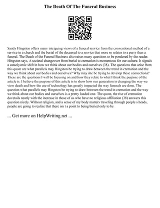 The Death Of The Funeral Business
Sandy Hingston offers many intriguing views of a funeral service from the conventional method of a
service in a church and the burial of the deceased to a service that more so relates to a party than a
funeral. The Death of the Funeral Business also raises many questions to be pondered by the reader.
Hingston says, A societal changeover from burial to cremation is momentous for our culture. It signals
a cataclysmic shift in how we think about our bodies and ourselves (38). The questions that arise from
this quote are what parallels may Hingston be trying to draw between the trend in cremation and the
way we think about our bodies and ourselves? Why may she be trying to develop these connections?
These are the questions I will be focusing on and how they relate to what I think the purpose of the
article is. I believe the purpose of this article is to show how our generation is changing the way we
view death and how the use of technology has greatly impacted the way funerals are done. The
question what parallels may Hingston be trying to draw between the trend in cremation and the way
we think about our bodies and ourselves is a pretty loaded one. The quote, the rise of cremation
dovetails neatly with the increase in those of us who have no religious affiliation (38) answers this
question nicely. Without religion, and a sense of my body matters traveling through people s heads,
people are going to realize that there isn t a point to being buried only to be
... Get more on HelpWriting.net ...
 