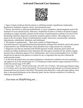 Activated Charcoal Case Summary
1. Signs of opiate toxidrome that this patient is exhibiting includes: hypothermia, bradycardia,
hypotension, bradypnea, hypoxia, miosis, and unresponsiveness.
2. Narcan, also known as naloxone hydrochloride, is a pure competitive opioid antagonist used in the
treatment of severe opioid toxicity. Naloxone s mechanism of action is to bind to all opioid receptors
including mu, kappa, and delta, and prevent the actions of opioid agonists resulting in reversal of life
threatening respiratory depression commonly caused by opioid overdose. This antagonist is most
potent at the mu receptor. Routes of administration include: intravenous, intramuscular, intranasal,
subcutaneous, endotracheal, inhalation, and intralingual.
3. This patient is spontaneously ... Show more content on Helpwriting.net ...
Activated charcoal is the gastrointestinal decontamination technique that should be used in this patient
to help adsorb to any NSAID that hasn t been absorbed since a large amount was consumed.
2. Diagnostic tests that are indicated with NSAID ingestion include: chemistry panel which will
evaluate any kidney dysfunction and to determine the anion gap to calculate for any acidosis, hepatic
function tests to determine degree of liver inflammation, and a serum acetaminophen level. An EKG
should also be placed on the patient to evaluate for any co ingestants that may have affected the
cardiovascular system.
3. At this time the patient does not require intubation or mechanical ventilation since his respiratory
rate appears to be in the normal range of 12 25 breaths per minute and his oxygen saturation of 95% is
within the normal range of 95 100%.
4. Anion Gap = Na (Cl + HCO3) Anion Gap: 138 (103+16): 19 mEq/L. The anion gap reference range
is 8 16 mEq/L and is elevated in this patient. The increased anion gap indicates an increased amount of
unmeasured ions are present in the blood. This patient most likely has a wide anion gap acidosis, since
there is decreased bicarbonate on the chemistry panel, but the clinician would have to confirm by
ordering an arterial blood
... Get more on HelpWriting.net ...
 